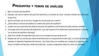 1. Que es el punto de equilibrio?
2. Explique por que el análisis del punto de equilibrio y el análisis de costo- volumen-utilidad son útiles para
la gerencia.
3. Que se entiende por el termino “margen de contribución por unidad”?
4. ¿Cómo afecta la mezcla de producto al análisis del punto de equilibrio?
5. ¿Cuáles son las limitaciones del análisis del punto de equilibrio y del análisis de costo-volumen-utilidad?
6. Al escoger entre dos procesos de producción, ¿por qué la gerencia no selecciona necesariamente el proceso
con el punto de equilibrio más bajo?
7. ¿Qué es el margen de seguridad y por qué es un concepto útil para la gerencia?
8. Después de leer un artículo que usted recomendó sobre el comportamiento del costo, su cliente le pide que
explique el siguiente fragmento del artículo: "Los costos fijos son variables por unidad de producción y los
costos variables son fijos por unidad de producción, aunque a largo plazo todos los costos son variables"
 