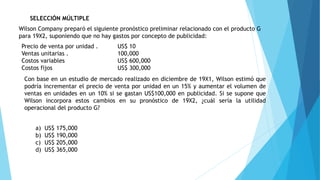 SELECCIÓN MÚLTIPLE
Wilson Company preparó el siguiente pronóstico preliminar relacionado con el producto G
para 19X2, suponiendo que no hay gastos por concepto de publicidad:
Precio de venta por unidad . US$ 10
Ventas unitarias . 100,000
Costos variables US$ 600,000
Costos fijos US$ 300,000
Con base en un estudio de mercado realizado en diciembre de 19X1, Wilson estimó que
podría incrementar el precio de venta por unidad en un 15% y aumentar el volumen de
ventas en unidades en un 10% si se gastan US$100,000 en publicidad. Si se supone que
Wilson incorpora estos cambios en su pronóstico de 19X2, ¿cuál sería la utilidad
operacional del producto G?
a) US$ 175,000
b) US$ 190,000
c) US$ 205,000
d) US$ 365,000
 