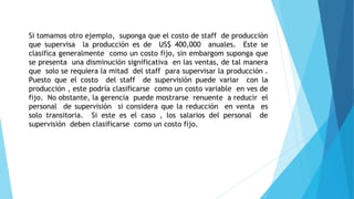 Si tomamos otro ejemplo, suponga que el costo de staff de producción
que supervisa la producción es de US$ 400,000 anuales. Este se
clasifica generalmente como un costo fijo, sin embargom suponga que
se presenta una disminución significativa en las ventas, de tal manera
que solo se requiera la mitad del staff para supervisar la producción .
Puesto que el costo del staff de supervisión puede variar con la
producción , este podría clasificarse como un costo variable en ves de
fijo. No obstante, la gerencia puede mostrarse renuente a reducir el
personal de supervisión si considera que la reducción en venta es
solo transitoria. Si este es el caso , los salarios del personal de
supervisión deben clasificarse como un costo fijo.
 