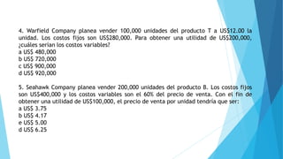 4. Warfield Company planea vender 100,000 unidades del producto T a US$12.00 la
unidad. Los costos fijos son US$280,000. Para obtener una utilidad de US$200,000,
¿cuáles serían los costos variables?
a US$ 480,000
b US$ 720,000
c US$ 900,000
d US$ 920,000
5. Seahawk Company planea vender 200,000 unidades del producto B. Los costos fijos
son US$400,000 y los costos variables son el 60% del precio de venta. Con el fin de
obtener una utilidad de US$100,000, el precio de venta por unidad tendría que ser:
a US$ 3.75
b US$ 4.17
e US$ 5.00
d US$ 6.25
 