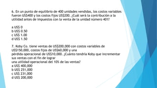 6. En un punto de equilibrio de 400 unidades vendidas, los costos variables
fueron US$400 y los costos fijos US$200. ¿Cuál será la contribución a la
utilidad antes de impuestos con la venta de la unidad número 401?
a US$ 0
b US$ 0.50
c US$ 1.00
d US$ 1.50
7. Koby Co. tiene ventas de US$200,000 con costos variables de
US$150,000, costos fijos de US$60,000 y una
pérdida operacional de US$10,000. ¿Cuánto tendría Koby que incrementar
sus ventas con el fin de lograr
una utilidad operacional del 10% de las ventas?
a US$ 400,000
b US$ 251,000
c US$ 231,000
d US$ 200,000
 