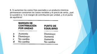 8. Si aumentan los costos fijos asociados a un producto mientras
permanecen constantes los costos variables y el precio de venta, ¿qué
le sucederá a: 1) el margen de contribución por unidad, y 2) el punto
de equilibrio?
 