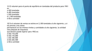 11 El volumen para el punto de equilibrio en toneladas del producto para 19X1
es:
a 420 toneladas
b 495 toneladas
c 550 toneladas
d 1,100 toneladas
e Otra cantidad
12 Si el volumen de ventas se estima en 2,100 toneladas al año siguiente, y si
los precios y los costos
permanecen en los mismos niveles y cantidades al año siguiente, la utilidad
neta después de impuestos
que Davann puede esperar para 19X2 es:
a US$ 110,250
b US$ 135,000
c US$ 184,500
d US$ 283,500
e Otra cantidad
 
