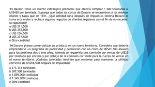 13 Davann tiene un cliente extranjero potencial que ofreció comprar 1,500 toneladas a
US$450 por tonelada. Suponga que todos los costos de Davann se encuentran a los mismos
niveles y tasas que en 19X1. ¿Qué utilidad neta después de impuestos tendría Davann si
toma esta orden y rechaza algunos negocios de clientes regulares con el fin de no exceder
la capacidad?
a US$ 211,500
b US$ 252,000
c US$ 256,500
d US$ 297,500
e Otra cantidad
14 Davann planea comercializar su producto en un nuevo territorio. Considera que debería
emprenderse un programa de publicidad y promoción con un costo de US$61,500 anuales
para los próximos dos o tres años. Además se requeriría una comisión por ventas de US$25
por tonelada por encima y por debajo de la comisión corriente para la fuerza de ventas en
el nuevo territorio. ¿Cuántas toneladas tendrían que venderse para mantener la utilidad
corriente de US$94,500 después de impuestos?
a 273.333 toneladas
b 307.500 toneladas
e 1,095.000 toneladas
d 1.545.000 toneladas
e Otra cantidad
 