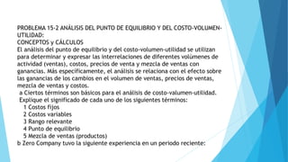 PROBLEMA 15-2 ANÁLISIS DEL PUNTO DE EQUILIBRIO Y DEL COSTO-VOLUMEN-
UTILlDAD:
CONCEPTOS y CÁLCULOS
El análisis del punto de equilibrio y del costo-volumen-utilidad se utilizan
para determinar y expresar las interrelaciones de diferentes volúmenes de
actividad (ventas), costos, precios de venta y mezcla de ventas con
ganancias. Más específicamente, el análisis se relaciona con el efecto sobre
las ganancias de los cambios en el volumen de ventas, precios de ventas,
mezcla de ventas y costos.
a Ciertos términos son básicos para el análisis de costo-valumen-utilidad.
Explique el significado de cada uno de los siguientes términos:
1 Costos fijos
2 Costos variables
3 Rango relevante
4 Punto de equilibrio
5 Mezcla de ventas (productos)
b Zero Company tuvo la siguiente experiencia en un periodo reciente:
 