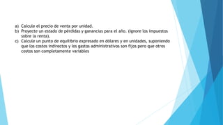 a) Calcule el precio de venta por unidad.
b) Proyecte un estado de pérdidas y ganancias para el año. (Ignore los impuestos
sobre la renta).
c) Calcule un punto de equilibrio expresado en dólares y en unidades, suponiendo
que los costos indirectos y los gastos administrativos son fijos pero que otros
costos son completamente variables
 