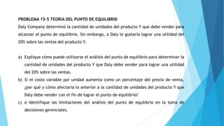 PROBLEMA 15-5 TEORíA DEL PUNTO DE EQUILIBRIO
Daly Company determinó la cantidad de unidades del producto Y que debe vender para
alcanzar el punto de equilibrio. Sin embargo, a Daly le gustaría lograr una utilidad del
20% sobre las ventas del producto Y.
a) Explique cómo puede utilizarse el análisis del punto de equilibrio para determinar la
cantidad de unidades del producto Y que Daly debe vender para lograr una utilidad
del 20% sobre las ventas.
b) Si el costo variable por unidad aumenta como un porcentaje del precio de venta,
¿por qué y cómo afectaría lo anterior a la cantidad de unidades del producto Y que
Daly debe vender con el fin de lograr el punto de equilibrio?
c) e Identifique las limitaciones del análisis del punto de equilibrio en la toma de
decisiones gerenciales.
 