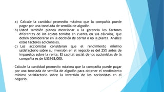 a) Calcule la cantidad promedio máxima que la compañía puede
pagar por una tonelada de semilla de algodón.
b) Usted también planea mencionar a la gerencia los factores
diferentes de los costos tenidos en cuenta en sus cálculos, que
deben considerarse en la decisión de cerrar o no la planta. Analice
estos factores adicionales.
c) Los accionistas consideran que el rendimiento mínimo
satisfactorio sobre su inversión en el negocio es del 25% antes de
impuestos sobre la renta. El capital social de los accionistas de la
compañía es de US$968,000.
Calcule la cantidad promedio máxima que la compañía puede pagar
por una tonelada de semilla de algodón para obtener el rendimiento
mínimo satisfactorio sobre la inversión de los accionistas en el
negocio.
 