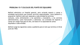 PROBLEMA 15-7 CÁLCULOS DEL PUNTO DE EQUILIBRIO
Melford administra un hospital general, pero arrienda espacio y camas a
entidades particulares que prestan servicios especializados, como pediatría y
psiquiatría. Melford cobra por separado a cada entidad los servicios
comunes, como alimentación a los pacientes y lavandería, y los servicios
administrativos, como facturación y cobranzas. Los arriendos de espacios y
camas son cargos fijos para el año, con base en la capacidad de camas
alquiladas a cada entidad.
Melford cargó los siguientes costos a pediatría para el año que termina el 30 de
junio de 19X2:
 