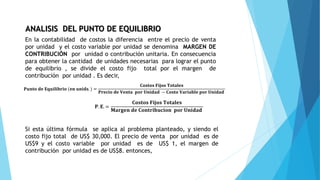 ANALISIS DEL PUNTO DE EQUILIBRIO
En la contabilidad de costos la diferencia entre el precio de venta
por unidad y el costo variable por unidad se denomina MARGEN DE
CONTRIBUCIÓN por unidad o contribución unitaria. En consecuencia
para obtener la cantidad de unidades necesarias para lograr el punto
de equilibrio , se divide el costo fijo total por el margen de
contribución por unidad . Es decir,
𝐏𝐮𝐧𝐭𝐨 𝐝𝐞 𝐄𝐪𝐮𝐢𝐥𝐢𝐛𝐫𝐢𝐨 (𝐞𝐧 𝐮𝐧𝐢𝐝𝐬. ) =
𝐂𝐨𝐬𝐭𝐨𝐬 𝐅𝐢𝐣𝐨𝐬 𝐓𝐨𝐭𝐚𝐥𝐞𝐬
𝐏𝐫𝐞𝐜𝐢𝐨 𝐝𝐞 𝐕𝐞𝐧𝐭𝐚 𝐩𝐨𝐫 𝐔𝐧𝐢𝐝𝐚𝐝 − 𝐂𝐨𝐬𝐭𝐨 𝐕𝐚𝐫𝐢𝐚𝐛𝐥𝐞 𝐩𝐨𝐫 𝐔𝐧𝐢𝐝𝐚𝐝
𝐏. 𝐄. =
𝐂𝐨𝐬𝐭𝐨𝐬 𝐅𝐢𝐣𝐨𝐬 𝐓𝐨𝐭𝐚𝐥𝐞𝐬
𝐌𝐚𝐫𝐠𝐞𝐧 𝐝𝐞 𝐂𝐨𝐧𝐭𝐫𝐢𝐛𝐮𝐜𝐢𝐨𝐧 𝐩𝐨𝐫 𝐔𝐧𝐢𝐝𝐚𝐝
Si esta última fórmula se aplica al problema planteado, y siendo el
costo fijo total de US$ 30,000. El precio de venta por unidad es de
US$9 y el costo variable por unidad es de US$ 1, el margen de
contribución por unidad es de US$8. entonces,
 