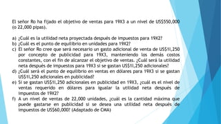 El señor Ro ha fijado el objetivo de ventas para 19X3 a un nivel de US$550,000
(o 22,000 pipas).
a) ¿Cuál es la utilidad neta proyectada después de impuestos para 19X2?
b) ¿Cuál es el punto de equilibrio en unidades para 19X2?
c) El señor Ro cree que será necesario un gasto adicional de venta de US$1l,250
por concepto de publicidad para 19X3, manteniendo los demás costos
constantes, con el fin de alcanzar el objetivo de ventas. ¿Cuál será la utilidad
neta después de impuestos para 19X3 si se gastan US$1l,250 adicionales?
d) ¿Cuál será el punto de equilibrio en ventas en dólares para 19X3 si se gastan
US$1l,250 adicionales en publicidad?
e) Si se gastan US$1l,250 adicionales en publicidad en 19X3, ¿cuál es el nivel de
ventas requerido en dólares para igualar la utilidad neta después de
impuestos de 19X2?
f) A un nivel de ventas de 22,000 unidades, ¿cuál es la cantidad máxima que
puede gastarse en publicidad si se desea una utilidad neta después de
impuestos de US$60,000? (Adaptado de CMA)
 