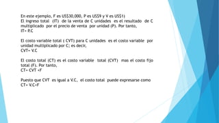 En este ejemplo, F es US$30,000, P es US$9 y V es US$1)
El ingreso total (IT) de la venta de C unidades es el resultado de C
multiplicado por el precio de venta por unidad (P). Por tanto,
IT= P.C
El costo variable total ( CVT) para C unidades es el costo variable por
unidad multiplicado por C; es decir,
CVT= V.C
El costo total (CT) es el costo variable total (CVT) mas el costo fijo
total (F). Por tanto,
CT= CVT +F
Puesto que CVT es igual a V.C, el costo total puede expresarse como
CT= V.C+F
 