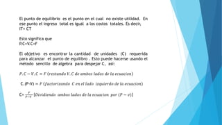 El punto de equilibrio es el punto en el cual no existe utilidad. En
ese punto el ingreso total es igual a los costos totales. Es decir,
IT= CT
Esto significa que
P.C=V.C+F
El objetivo es encontrar la cantidad de unidades (C) requerida
para alcanzar el punto de equilibro . Esto puede hacerse usando el
método sencillo de algebra para despejar C, así:
𝑃. 𝐶 − 𝑉. 𝐶 = 𝐹 𝑟𝑒𝑠𝑡𝑎𝑛𝑑𝑜 𝑉. 𝐶 𝑑𝑒 𝑎𝑚𝑏𝑜𝑠 𝑙𝑎𝑑𝑜𝑠 𝑑𝑒 𝑙𝑎 𝑒𝑐𝑢𝑎𝑐𝑖𝑜𝑛
C.(P-V) = 𝐹 𝑓𝑎𝑐𝑡𝑜𝑟𝑖𝑧𝑎𝑛𝑑𝑜 𝐶 𝑒𝑛 𝑒𝑙 𝑙𝑎𝑑𝑜 𝑖𝑧𝑞𝑢𝑖𝑒𝑟𝑑𝑜 𝑑𝑒 𝑙𝑎 𝑒𝑐𝑢𝑎𝑐𝑖𝑜𝑛
C=
𝐹
𝑃−𝑉
𝐷𝑖𝑣𝑖𝑑𝑖𝑒𝑛𝑑𝑜 𝑎𝑚𝑏𝑜𝑠 𝑙𝑎𝑑𝑜𝑠 𝑑𝑒 𝑙𝑎 𝑒𝑐𝑢𝑎𝑐𝑖𝑜𝑛 𝑝𝑜𝑟 (𝑃 − 𝑣)
 