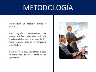 CONTENIDOMETODOLOGÍA	Se utilizará un método teórico – práctico. Con ayudas audiovisuales se presentará los contenidos básicos y fundamentales de cada uno de los temas establecidos en el programa de estudios. 	Se conformará grupos de trabajo para la resolución de casos prácticos de aplicación. 
