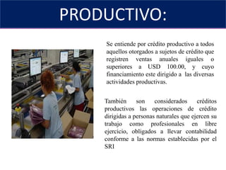 PRODUCTIVO:SEGMENTO DE CRÉDITOSe entiende por crédito productivo a todos aquellos otorgados a sujetos de crédito que registren ventas anuales iguales o superiores a USD 100.00, y cuyo financiamiento este dirigido a  las diversas actividades productivas.También son considerados créditos productivos las operaciones de crédito dirigidas a personas naturales que ejercen su trabajo como profesionales en libre ejercicio, obligados a llevar contabilidad conforme a las normas establecidas por el SRI