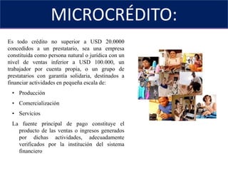 MICROCRÉDITO:SEGMENTO DE CRÉDITOEs todo crédito no superior a USD 20.0000 concedidos a un prestatario, sea una empresa constituida como persona natural o jurídica con un nivel de ventas inferior a USD 100.000, un trabajador por cuenta propia, o un grupo de prestatarios con garantía solidaria, destinados a financiar actividades en pequeña escala de:Producción