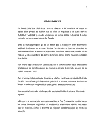 i




                                     RESUMEN EJECUTIVO


La elaboración de este trabajo surge como una necesidad de los propietarios por obtener un
estudio sobre proyecto de inversión que les brinde las respuestas a sus dudas sobre la
factibilidad y viabilidad de ejecutar un plan que les permita colocar restaurantes de pollos
rostizados en centros comerciales de San Salvador.


Entre los objetivos principales que se han trazado para la investigación están: determinar la
viabilidad de ejecución del proyecto; identificar los diferentes servicios que demandan los
consumidores del área de Food Court; investigar las condiciones contractuales para este tipo de
negocios y obtener cual de los dos centros comerciales permite obtener mayores beneficios al
inversionista.


Para llevar a cabo la investigación fue necesario partir de un marco teórico, el cual consistió en la
ampliación de los diferentes estudios que requiere un proyecto de inversión, así como de los
riesgos inherentes a estos.


Para el proceso de la investigación de campo se utilizó un cuestionario estructurado (destinado
hacia los consumidores), guía de entrevista (gerencia de la empresa); además de la consulta en
fuentes de información bibliográfica que contribuyeron a la realización del estudio.


Una vez realizados todos los estudios y con los resultados obtenidos de estos, se determino lo
siguiente:


• El proyecto de apertura de los restaurantes en el área de Food Court es viable por el hecho que
los centros comerciales proporcionan una infraestructura especialmente diseñada para prestar
este tipo de servicio, además se determinó que no existen restricciones legales que impidan su
ejecución.
 