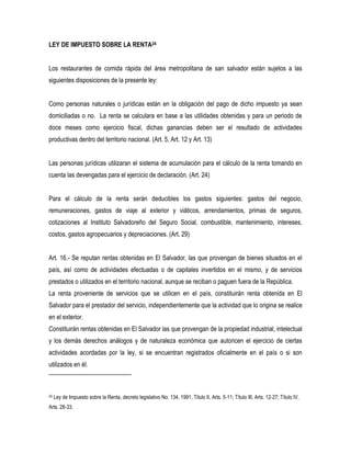 LEY DE IMPUESTO SOBRE LA RENTA24


Los restaurantes de comida rápida del área metropolitana de san salvador están sujetos a las
siguientes disposiciones de la presente ley:


Como personas naturales o jurídicas están en la obligación del pago de dicho impuesto ya sean
domiciliadas o no. La renta se calculara en base a las utilidades obtenidas y para un periodo de
doce meses como ejercicio fiscal, dichas ganancias deben ser el resultado de actividades
productivas dentro del territorio nacional. (Art. 5, Art. 12 y Art. 13)


Las personas jurídicas utilizaran el sistema de acumulación para el cálculo de la renta tomando en
cuenta las devengadas para el ejercicio de declaración. (Art. 24)


Para el cálculo de la renta serán deducibles los gastos siguientes: gastos del negocio,
remuneraciones, gastos de viaje al exterior y viáticos, arrendamientos, primas de seguros,
cotizaciones al Instituto Salvadoreño del Seguro Social, combustible, mantenimiento, intereses,
costos, gastos agropecuarios y depreciaciones. (Art. 29)


Art. 16.- Se reputan rentas obtenidas en El Salvador, las que provengan de bienes situados en el
país, así como de actividades efectuadas o de capitales invertidos en el mismo, y de servicios
prestados o utilizados en el territorio nacional, aunque se reciban o paguen fuera de la República.
La renta proveniente de servicios que se utilicen en el país, constituirán renta obtenida en El
Salvador para el prestador del servicio, independientemente que la actividad que lo origina se realice
en el exterior.
Constituirán rentas obtenidas en El Salvador las que provengan de la propiedad industrial, intelectual
y los demás derechos análogos y de naturaleza económica que autoricen el ejercicio de ciertas
actividades acordadas por la ley, si se encuentran registrados oficialmente en el país o si son
utilizados en él.



24   Ley de Impuesto sobre la Renta, decreto legislativo No. 134, 1991, Titulo II, Arts. 5-11; Título III, Arts. 12-27; Título IV,
Arts. 28-33.
 