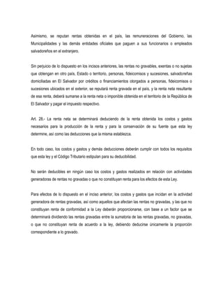 Asimismo, se reputan rentas obtenidas en el país, las remuneraciones del Gobierno, las
Municipalidades y las demás entidades oficiales que paguen a sus funcionarios o empleados
salvadoreños en el extranjero.


Sin perjuicio de lo dispuesto en los incisos anteriores, las rentas no gravables, exentas o no sujetas
que obtengan en otro país, Estado o territorio, personas, fideicomisos y sucesiones, salvadoreñas
domiciliadas en El Salvador por créditos o financiamientos otorgados a personas, fideicomisos o
sucesiones ubicados en el exterior, se reputará renta gravada en el país, y la renta neta resultante
de esa renta, deberá sumarse a la renta neta o imponible obtenida en el territorio de la República de
El Salvador y pagar el impuesto respectivo.


Art. 28.- La renta neta se determinará deduciendo de la renta obtenida los costos y gastos
necesarios para la producción de la renta y para la conservación de su fuente que esta ley
determine, así como las deducciones que la misma establezca.


En todo caso, los costos y gastos y demás deducciones deberán cumplir con todos los requisitos
que esta ley y el Código Tributario estipulan para su deducibilidad.


No serán deducibles en ningún caso los costos y gastos realizados en relación con actividades
generadoras de rentas no gravadas o que no constituyan renta para los efectos de esta Ley.


Para efectos de lo dispuesto en el inciso anterior, los costos y gastos que incidan en la actividad
generadora de rentas gravadas, así como aquellos que afectan las rentas no gravadas, y las que no
constituyan renta de conformidad a la Ley deberán proporcionarse, con base a un factor que se
determinará dividiendo las rentas gravadas entre la sumatoria de las rentas gravadas, no gravadas,
o que no constituyan renta de acuerdo a la ley, debiendo deducirse únicamente la proporción
correspondiente a lo gravado.
 