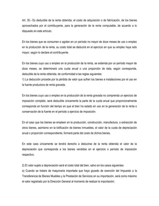 Art. 30.- Es deducible de la renta obtenida, el costo de adquisición o de fabricación, de los bienes
aprovechados por el contribuyente, para la generación de la renta computable, de acuerdo a lo
dispuesto en este artículo.


En los bienes que se consumen o agotan en un período no mayor de doce meses de uso o empleo
en la producción de la renta, su costo total se deducirá en el ejercicio en que su empleo haya sido
mayor, según lo declare el contribuyente.


En los bienes cuyo uso o empleo en la producción de la renta, se extienda por un período mayor de
doce meses, se determinará una cuota anual o una proporción de ésta, según corresponda,
deducible de la renta obtenida, de conformidad a las reglas siguientes:
1) La deducción procede por la pérdida de valor que sufren los bienes e instalaciones por el uso en
la fuente productora de renta gravada.


En los bienes cuyo uso o empleo en la producción de la renta gravada no comprenda un ejercicio de
imposición completo, será deducible únicamente la parte de la cuota anual que proporcionalmente
corresponda en función del tiempo en que el bien ha estado en uso en la generación de la renta o
conservación de la fuente en el período o ejercicio de imposición.


En el caso que los bienes se empleen en la producción, construcción, manufactura, o extracción de
otros bienes, asimismo en la lotificación de bienes inmuebles, el valor de la cuota de depreciación
anual o proporción correspondiente, formará parte del costo de dichos bienes.


En este caso únicamente se tendrá derecho a deducirse de la renta obtenida el valor de la
depreciación que corresponda a los bienes vendidos en el ejercicio o período de imposición
respectivo.


2) El valor sujeto a depreciación será el costo total del bien, salvo en los casos siguientes:
a) Cuando se tratare de maquinaria importada que haya gozado de exención del Impuesto a la
Transferencia de Bienes Muebles y la Prestación de Servicios en su importación, será como máximo
el valor registrado por la Dirección General al momento de realizar la importación;
 