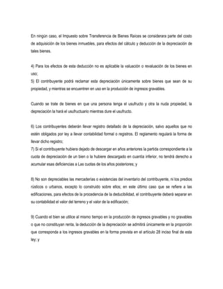 En ningún caso, el Impuesto sobre Transferencia de Bienes Raíces se considerara parte del costo
de adquisición de los bienes inmuebles, para efectos del cálculo y deducción de la depreciación de
tales bienes.


4) Para los efectos de esta deducción no es aplicable la valuación o revaluación de los bienes en
uso;
5) El contribuyente podrá reclamar esta depreciación únicamente sobre bienes que sean de su
propiedad, y mientras se encuentren en uso en la producción de ingresos gravables.


Cuando se trate de bienes en que una persona tenga el usufructo y otra la nuda propiedad, la
depreciación la hará el usufructuario mientras dure el usufructo.


6) Los contribuyentes deberán llevar registro detallado de la depreciación, salvo aquellos que no
estén obligados por ley a llevar contabilidad formal o registros. El reglamento regulará la forma de
llevar dicho registro;
7) Si el contribuyente hubiera dejado de descargar en años anteriores la partida correspondiente a la
cuota de depreciación de un bien o la hubiere descargado en cuantía inferior, no tendrá derecho a
acumular esas deficiencias a Las cuotas de los años posteriores; y


8) No son depreciables las mercaderías o existencias del inventario del contribuyente, ni los predios
rústicos o urbanos, excepto lo construido sobre ellos; en este último caso que se refiere a las
edificaciones, para efectos de la procedencia de la deducibilidad, el contribuyente deberá separar en
su contabilidad el valor del terreno y el valor de la edificación;


9) Cuando el bien se utilice al mismo tiempo en la producción de ingresos gravables y no gravables
o que no constituyan renta, la deducción de la depreciación se admitirá únicamente en la proporción
que corresponda a los ingresos gravables en la forma prevista en el artículo 28 inciso final de esta
ley; y
 