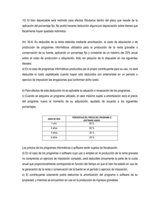 10) El bien depreciable será redimido para efectos tributarios dentro del plazo que resulte de la
aplicación del porcentaje fijo. No podrá hacerse deducción alguna por depreciación sobre bienes que
fiscalmente hayan quedado redimidos.


Art. 30-A. Es deducible de la renta obtenida mediante amortización, el costo de adquisición o de
producción de programas informáticos utilizados para la producción de la renta gravable o
conservación de su fuente, aplicando un porcentaje fijo y constante de un máximo del 25% anual
sobre el costo de producción o adquisición, todo sin perjuicio de lo dispuesto en los siguientes
literales:
a) En el caso de programas informáticos producidos por el propio contribuyente para su uso, no será
deducible el costo capitalizado cuando hayan sido deducidos con anterioridad en un período o
ejercicio de imposición las erogaciones que conforman dicho costo.


b) Para efectos de esta deducción no es aplicable la valuación o revaluación de los programas.
c) Cuando se adquiera un programa utilizado, el valor máximo sujeto a amortización será el precio
del programa nuevo al momento de su adquisición, ajustado de acuerdo a los siguientes
porcentajes:


                                            PORCENTAJE DEL PRECIO DEL PROGRAMA O
                      AÑOS DE VIDA
                                                      SOFTWARE USADO
                         1 año                             80 %
                         2 años                            60 %
                         3 años                            40 %
                         4 años                            20 %



Los precios de los programas informáticos o software serán sujetos de fiscalización.
d) En el caso de los programas o software cuyo uso o empleo en la producción de la renta gravada
no comprenda un ejercicio de imposición completo, será deducible únicamente la parte de la cuota
anual que proporcionalmente corresponda en función del tiempo en que el bien ha estado en uso de
la generación de la renta o conservación de la fuente en el período o ejercicio de imposición.
e) El contribuyente solamente podrá deducirse la amortización del programa o software de su
propiedad, y mientras se encuentren en uso en la producción de ingresos gravables.
 