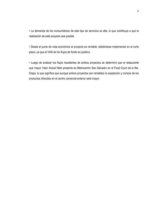 ii




• La demanda de los consumidores de este tipo de servicios es alta, lo que contribuye a que la
realización de este proyecto sea posible.


• Desde el punto de vista económico el proyecto es rentable, debiéndose implementar en el corto
plazo; ya que el VAN de los flujos de fondo es positivo.


• Luego de analizar los flujos resultantes de ambos proyectos se determinó que el restaurante
que mayor Valor Actual Neto presenta es Metrocentro San Salvador en el Food Court de la 8ta.
Etapa, lo que significa que aunque ambos proyectos son rentables la aceptación y compra de los
productos ofrecidos en el centro comercial anterior será mayor.
 