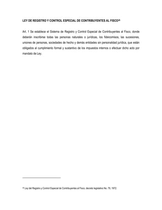 LEY DE REGISTRO Y CONTROL ESPECIAL DE CONTRIBUYENTES AL FISCO26


Art. 1 Se establece el Sistema de Registro y Control Especial de Contribuyentes al Fisco, donde
deberán inscribirse todas las personas naturales o jurídicas, los fideicomisos, las sucesiones,
uniones de personas, sociedades de hecho y demás entidades sin personalidad jurídica, que están
obligados al cumplimiento formal y sustantivo de los impuestos internos o efectuar dicho acto por
mandato de Ley.




26   Ley del Registro y Control Especial de Contribuyentes al Fisco, decreto legislativo No. 79, 1972.
 
