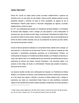 CÓDIGO TRIBUTARIO27


Artículo 96.- Cuando los sujetos pasivos posean sucursales, establecimientos o agencias que
conformen junto a la casa matriz una sola entidad o persona jurídica, deberán presentar una sola
declaración tributaria y conformar los datos en forma consolidada, sin perjuicio de que la
Administración Tributaria pueda solicitar la información desagregada por agencias, sucursales,
establecimientos o centros de costos.
Art. 107.- Los contribuyentes del Impuesto a la Transferencia de Bienes Muebles y a la Prestación
de Servicios están obligados a emitir y entregar, por cada operación, a otros contribuyentes un
documento que, para los efectos de este Código, se denominará "Comprobante de Crédito Fiscal",
que podrá ser emitido en forma manual, mecánica o computarizada, tanto por las transferencias de
dominio de bienes muebles corporales como por las prestaciones de servicios que ellos realicen,
sean operaciones gravadas o exentas.


Cuando se trate de operaciones realizadas con consumidores finales, deberán emitir y entregar, por
cada operación, un documento que se denominará "Factura", la que podrá ser sustituida por otros
documentos o comprobantes equivalentes, autorizados por la Administración Tributaria. Los
contribuyentes del Impuesto a la Transferencia de Bienes Muebles y a la Prestación de Servicios, en
ningún caso deberán tener en sus establecimientos para documentar las transferencias de bienes o
prestaciones de servicios que realicen, Facturas Comerciales u otro documento distinto a los
previstos en este Código. Se faculta a la Administración Tributaria para proceder al decomiso y
destrucción de los mismos.


Las personas naturales inscritas como contribuyentes del Impuesto a la Transferencia de Bienes
Muebles y a la Prestación de Servicios, cuyas transferencias de bienes o prestaciones de servicios
en el año anterior sean iguales o inferiores a cincuenta mil dólares deberán emitir y entregar en
operaciones que realice con consumidores finales Factura de venta simplificada, únicamente
respecto de las transferencias de bienes muebles corporales o prestaciones de servicios gravadas o



27   Código Tributario, decreto legislativo No. 230, 2000, título III, Capitulo I, Sección Cuarta, Arts.91-106; Sección Quinta,
Arts. 107-119; Título IV, Capitulo II, Arts. 173-175; Capítulo VIII; Sección Tercera, Arts. 235-258.
 