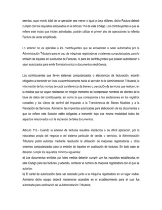 exentas, cuyo monto total de la operación sea menor o igual a doce dólares, dicha Factura deberá
cumplir con los requisitos estipulados en el artículo 114 de este Código. Los contribuyentes a que se
refiere este inciso que inicien actividades, podrán utilizar el primer año de operaciones la referida
Factura de venta simplificada.


Lo anterior no es aplicable a los contribuyentes que se encuentren o sean autorizados por la
Administración Tributaria para el uso de máquinas registradoras o sistemas computarizados, para la
emisión de tiquetes en sustitución de Facturas, ni para los contribuyentes que posean autorización o
sean autorizados para emitir formulario único o documentos electrónicos.


Los contribuyentes que lleven sistemas computarizados o electrónicos de facturación, estarán
obligados a transmitir en línea o electrónicamente hacia el servidor de la Administración Tributaria, la
información de los montos de cada transferencia de bienes o prestación de servicios que realicen, en
la medida que se vayan realizando; en ningún momento se incorporarán nombres de clientes de la
base de datos del contribuyente; así como la que corresponda a las anotaciones en los registros
contables y los Libros de control del Impuesto a la Transferencia de Bienes Muebles y a la
Prestación de Servicios. Asimismo, las imprentas autorizadas para elaboración de los documentos a
que se refiere esta Sección están obligadas a transmitir bajo esa misma modalidad todos los
aspectos relacionados con la impresión de tales documentos.


Artículo 115.- Cuando la emisión de facturas resultare impráctica o de difícil aplicación, por la
naturaleza propia del negocio o del sistema particular de ventas o servicios, la Administración
Tributaria podrá autorizar mediante resolución la utilización de máquinas registradoras u otros
sistemas computarizados para la emisión de tiquetes en sustitución de facturas. En todo caso se
deberán cumplir los requisitos mínimos siguientes:
a) Los documentos emitidos por tales medios deberán cumplir con los requisitos establecidos en
este Código para las facturas, y además, contener el número de máquina registradora con el que se
autorice;
b) El cartel de autorización debe ser colocado junto a la máquina registradora en un lugar visible.
Asimismo dicho equipo deberá mantenerse accesible en el establecimiento para el cual fue
autorizada para verificación de la Administración Tributaria;
 