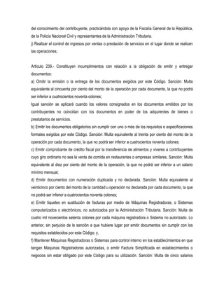 del conocimiento del contribuyente, practicándola con apoyo de la Fiscalía General de la República,
de la Policía Nacional Civil y representantes de la Administración Tributaria.
j) Realizar el control de ingresos por ventas o prestación de servicios en el lugar donde se realicen
las operaciones;


Artículo 239.- Constituyen incumplimientos con relación a la obligación de emitir y entregar
documentos:
a) Omitir la emisión o la entrega de los documentos exigidos por este Código. Sanción: Multa
equivalente al cincuenta por ciento del monto de la operación por cada documento, la que no podrá
ser inferior a cuatrocientos noventa colones;
Igual sanción se aplicará cuando los valores consignados en los documentos emitidos por los
contribuyentes no coincidan con los documentos en poder de los adquirentes de bienes o
prestatarios de servicios.
b) Emitir los documentos obligatorios sin cumplir con uno o más de los requisitos o especificaciones
formales exigidos por este Código. Sanción: Multa equivalente al treinta por ciento del monto de la
operación por cada documento, la que no podrá ser inferior a cuatrocientos noventa colones;
c) Emitir comprobante de crédito fiscal por la transferencia de alimentos y víveres a contribuyentes
cuyo giro ordinario no sea la venta de comida en restaurantes o empresas similares. Sanción: Multa
equivalente al diez por ciento del monto de la operación, la que no podrá ser inferior a un salario
mínimo mensual;
d) Emitir documentos con numeración duplicada y no declarada. Sanción: Multa equivalente al
veinticinco por ciento del monto de la cantidad u operación no declarada por cada documento, la que
no podrá ser inferior a cuatrocientos noventa colones;
e) Emitir tiquetes en sustitución de facturas por medio de Máquinas Registradoras, o Sistemas
computarizados o electrónicos, no autorizados por la Administración Tributaria. Sanción: Multa de
cuatro mil novecientos setenta colones por cada máquina registradora o Sistema no autorizado. Lo
anterior, sin perjuicio de la sanción a que hubiere lugar por emitir documentos sin cumplir con los
requisitos establecidos por este Código; y,
f) Mantener Máquinas Registradoras o Sistemas para control interno en los establecimientos en que
tengan Máquinas Registradoras autorizadas, o emitir Factura Simplificada en establecimientos o
negocios sin estar obligado por este Código para su utilización. Sanción: Multa de cinco salarios
 