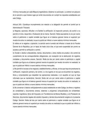 mínimos mensuales por cada Máquina registradora o Sistema no autorizado. Lo anterior sin perjuicio
de la sanción a que hubiere lugar por emitir documentos sin cumplir los requisitos establecidos por
este Código.


Artículo 245.- Constituye incumplimiento con relación a la obligación de permitir el control por la
Administración Tributaria:
a) Negarse, oponerse, dificultar o no facilitar la verificación, la inspección pericial y de control o no
permitir el inicio, desarrollo o finalización de la misma. Sanción: Multa equivalente al uno por ciento
sobre el patrimonio o capital contable que figure en el balance general menos el superávit por
revalúo de activo no realizado, la que no podrá ser inferior a nueve salarios mínimos mensuales.
Si reitera en la negativa u oposición, la sanción será el arresto del infractor a través de la Fiscalía
General de la República, por un lapso de hasta cinco días, el que será suspendido tan pronto se
acceda a permitir la verificación o control;
b) Ocultar o destruir antecedentes, bienes, documentos u otros medios de prueba o de control de
cumplimiento de las correspondientes obligaciones, con excepción de la destrucción de registros
contables y documentos anexos. Sanción: Multa de dos por ciento sobre el patrimonio o capital
contable que figura en el balance general menos el superávit por revalúo de activo no realizado, la
que no podrá ser inferior a nueve salarios mínimos mensuales;
c) No permitir el acceso a los negocios, establecimientos y oficinas, en los que haya de practicarse la
verificación, inspección pericial y de control, o a los lugares en los que se encuentren los registros,
libros y comprobantes que respalden las operaciones realizadas, o en aquellos en que se haya
informado que se mantendrían. Sanción: Multa del uno por ciento sobre el patrimonio o capital
contable que figure en el balance general menos el superávit por revalúo de activo no realizado, la
que no podrá ser inferior a nueve salarios mínimos mensuales;
d) No conservar o destruir anticipadamente al plazo establecido en este Código, los libros o registros
de contabilidad y documentos anexos, sistemas o programas computarizados de contabilidad,
soportes magnéticos, libros del Impuesto a la Transferencia de Bienes Muebles y a la Prestación de
Servicios, documentos legales del aludido impuesto y demás documentación exigida en el presente
Código. Sanción: Multa del dos por ciento sobre el patrimonio o capital contable que figure en el
balance general menos el superávit por revalúo de activo no realizado la que no podrá ser inferior a
nueve salarios mínimos mensuales;
 