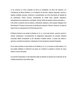 e) No conservar en forma ordenada los libros de contabilidad, los libros del Impuesto a la
Transferencia de Bienes Muebles y a la Prestación de Servicios, registros especiales, archivos y
registros contables manuales, mecánicos y computarizados, así como documentos de respaldo de
las operaciones, recibos, facturas, comprobantes de crédito fiscal, soportes magnéticos,
antecedentes de las operaciones y actividades. Sanción: Multa dos salarios mínimos mensuales; y,
f) No exhibir o presentar ante los auditores, notificadores, fedatarios o ante cualquier delegado de la
Administración Tributaria el documento de identificación respectivo. Sanción: arresto por un lapso de
hasta 5 días con participación de la Policía Nacional Civil.


El Balance General a que aluden los literales a), b), c), y d) de este artículo, cuando la sanción a
imponer corresponda a incumplimientos de obligaciones relacionadas con períodos tributarios
mensuales deberá corresponder al año calendario inmediato anterior, y cuando sea relativa a
ejercicios o períodos de imposición, al efectuado al cierre del ejercicio impositivo fiscalizado.


En los casos previstos en este artículo en los literales a), b), c) y d) cuando no exista balance o no
sea posible establecer el patrimonio que figure en el balance se aplicará la sanción de nueve
salarios mínimos mensuales.


Las sanciones dispuestas en esta disposición legal se aplicarán sin perjuicio de la ejecución de las
medidas precautorias a que hubiere lugar.
 