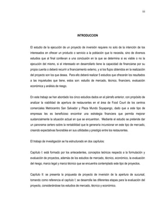 iii




                                         INTRODUCCION


El estudio de la ejecución de un proyecto de inversión requiere no solo de la intención de los
interesados en ofrecer un producto o servicio a la población que lo necesita, sino de diversos
estudios que al final conllevan a una conclusión en la que se determina si es viable o no la
ejecución del mismo, si el interesado en desarrollarlo tiene la capacidad de financiarse por su
propia cuenta o deberá recurrir a financiamiento externo, y si los flujos obtenidos en la realización
del proyecto son los que desea. Para ello deberá realizar 5 estudios que ofrecerán los resultados
a las inquietudes que tiene, estos son: estudio de mercado, técnico, financiero, evaluación
económica y análisis de riesgo.


En este trabajo se han abordado los cinco estudios dados en el párrafo anterior, con propósito de
analizar la viabilidad de apertura de restaurantes en el área de Food Court de los centros
comerciales Metrocentro San Salvador y Plaza Mundo Soyapango, dado que a este tipo de
empresas les es beneficioso encontrar una estrategia financiera que permita mejorar
sustancialmente la situación actual en que se encuentran. Mediante el estudio se pretende dar
un panorama certero sobre la rentabilidad que le generaría incursionar en este tipo de mercado,
creando expectativas favorables en sus utilidades y prestigio entre los restaurantes.


El trabajo de investigación se ha estructurado en dos capítulos:


Capítulo I: está formado por los antecedentes, conceptos teóricos respecto a la formulación y
evaluación de proyectos, además de los estudios de mercado, técnico, económico, la evaluación
del riesgo, marco legal y marco técnico que se encuentra contemplado este tipo de proyectos.


Capítulo II: se presenta la propuesta de proyecto de inversión de la apertura de sucursal,
tomando como referencia el capítulo I; se desarrolla las diferentes etapas para la evaluación del
proyecto, considerándose los estudios de mercado, técnico y económico.
 
