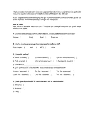 Objetivo: recabar información sobre el servicio que prestan los restaurantes y su opinión sobre la apertura del
restaurante de pollos rostizados en el Centro Comercial de Metrocentro San Salvador.

Mucho le agradeceremos contestar las preguntas que se presentan a continuación con sinceridad, puesto que
de ello dependerá alcanzar los objetivos que persigue esta investigación.

INDICACIONES
Para indicar su respuesta, marque con una “x” la opción que contenga la respuesta que guarda mayor
relación con su opinión.


1) ¿Cuántos restaurantes que sirvan pollo rostizados, conoce usted en este centro comercial?

Ninguno ( )                 Uno (    )        Dos (   )            Tres o más (   )


2) ¿Cuál es el restaurante de su preferencia en este Centro Comercial?
Pollo Campero ( )           Nash (       )    KFC ( )              Otros:__________________



3) ¿Por qué lo prefiere?

a) precios accesibles ( )            b) Variedad de menú (     )          c) Buena calidad de comida (          )
d) Por la cercanía ( )               e) Por la higiene del lugar ( )      f) Rapidez en la atención (       )

g) Otros explique_______________________________________________
4) ¿Con que frecuencia consume en los restaurantes de este centro comercial?

Una vez a la semana ( )              Dos días a la semana ( )             Tres días por semana (        )
Cuatro días a la semana ( )          Cinco días a la semana ( )           Seis días a la semana (       )



5) ¿Por lo general que tiempos de comida frecuenta más en los restaurantes?
a) Refrigerio ( )

b) Almuerzos ( )
c) Cena (   )
 