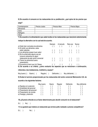 6) De acuerdo al consumo en los restaurantes de su predilección, ¿qué opina de los precios que

paga?

Comida/opinión           Precios Justos           Precios Altos           Precios Bajos
Almuerzos
Cena
Refrigerio
Otros
7) De acuerdo a la alimentación que usted recibe en los restaurantes que mencionó anteriormente,

indique la alternativa con la cual está de acuerdo.
                                          Siempre    A menudo    Rara vez Nunca
a) Están bien cocinados los alimentos         ( )      ( )         ( )      ( )
b) Al recibir sus alimentos, estos
   están calientes.                           ( )      ( )         ( )      ( )
c) Los alimentos poseen buen sabor            ( )      ( )         ( )      ( )
d) Se ha enfermado alguna vez por
   consumir alimentos en algún
   restaurante de este centro comercial       ( )       ( )        ( )       ( )
e) Tienen los alimentos buena                 ( )       ( )        ( )       ( )
   presentación.
f) Encuentra el menú que Ud. Desea            ( )       ( )        ( )       ( )
8) De acuerdo a su criterio, ¿cómo evaluaría los aspectos que se mencionan a continuación,
referentes a las instalaciones, mobiliario y equipo?
Muy bueno ( )      Bueno ( )      Regular ( )      Deficiente ( )   Muy deficiente ( )

9) Evalué el servicio proporcionado por los restaurantes del centro comercial Metrocentro S.S. de
acuerdo a los siguientes factores:
                               Muy bueno        Bueno     Regular      Deficiente        Muy deficiente
a) Rapidez en la atención         ( )            ( )       ( )            ( )                 ( )
b) Amabilidad del personal        ( )            ( )       ( )            ( )                 ( )
c) Presentación del personal      ( )            ( )       ( )            ( )                 ( )
d) Presentación de comida         ( )            ( )       ( )            ( )                 ( )
e) Prestigio y distinción         ( )            ( )       ( )            ( )                 ( )


10) ¿El precio ofrecido es un factor determinante para decidir consumir en el restaurante?

Si (    )   No (   )
11) Le gustaría que hubiera un restaurante que sirviera pollo rostizado a precios competitivos?
Si (    )          No (   )
 