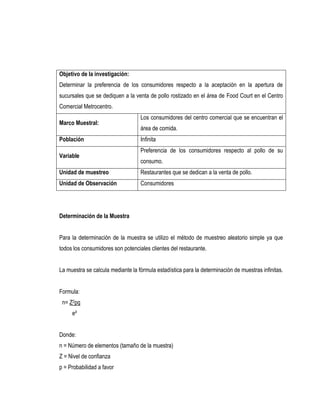 Objetivo de la investigación:
Determinar la preferencia de los consumidores respecto a la aceptación en la apertura de
sucursales que se dediquen a la venta de pollo rostizado en el área de Food Court en el Centro
Comercial Metrocentro.
                                   Los consumidores del centro comercial que se encuentran el
Marco Muestral:
                                   área de comida.
Población                          Infinita
                                   Preferencia de los consumidores respecto al pollo de su
Variable
                                   consumo.
Unidad de muestreo                 Restaurantes que se dedican a la venta de pollo.
Unidad de Observación              Consumidores




Determinación de la Muestra


Para la determinación de la muestra se utilizo el método de muestreo aleatorio simple ya que
todos los consumidores son potenciales clientes del restaurante.


La muestra se calcula mediante la fórmula estadística para la determinación de muestras infinitas.


Formula:
 n= Z2pq
     e²


Donde:
n = Número de elementos (tamaño de la muestra)
Z = Nivel de confianza
p = Probabilidad a favor
 