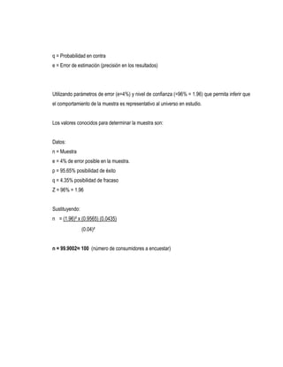 q = Probabilidad en contra
e = Error de estimación (precisión en los resultados)




Utilizando parámetros de error (e=4%) y nivel de confianza (=96% = 1.96) que permita inferir que
el comportamiento de la muestra es representativo al universo en estudio.


Los valores conocidos para determinar la muestra son:


Datos:
n = Muestra
e = 4% de error posible en la muestra.
p = 95.65% posibilidad de éxito
q = 4.35% posibilidad de fracaso
Z = 96% = 1.96


Sustituyendo:
n = (1.96)² x (0.9565) (0.0435)
                (0.04)²


n = 99.9002≈ 100 (número de consumidores a encuestar)
 