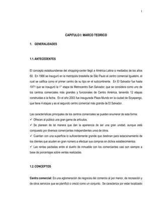 1




                              CAPITULO I: MARCO TEORICO

1. GENERALIDADES



1.1. ANTECEDENTES


El concepto estadounidense del shopping-center llegó a América Latina a mediados de los años
60. En 1966 se inauguró en la metrópolis brasileña de São Paulo el centro comercial Iguatemi, el
cual se califica como el primer centro de su tipo en el subcontinente. En El Salvador fue hasta
1971 que se inauguró la 1° etapa de Metrocentro San Salvador, que se considera como uno de
los centros comerciales más grandes y funcionales de Centro América, teniendo 12 etapas
construidas a la fecha. En el año 2003 fue inaugurada Plaza Mundo en la ciudad de Soyapango,
que tiene 4 etapas y es el segundo centro comercial más grande de El Salvador.


Las características principales de los centros comerciales se pueden enumerar de esta forma:
 Ofrecen al público una gran gama de artículos.
 Se planean de tal manera que dan la apariencia de ser una gran unidad, aunque está
compuesto por diversos comerciantes independientes unos de otros.
 Cuentan con una superficie lo suficientemente grande que destinan para estacionamiento de
los clientes que acuden en gran número a efectuar sus compras en dichos establecimientos.
 Las rentas pactadas entre el dueño de inmueble con los comerciantes casi son siempre a
base de porcentajes sobre ventas realizadas.



1.2. CONCEPTOS


Centro comercial: Es una aglomeración de negocios del comercio al por menor, de recreación y
de otros servicios que se planificó o creció como un conjunto. Se caracteriza por estar localizado
 