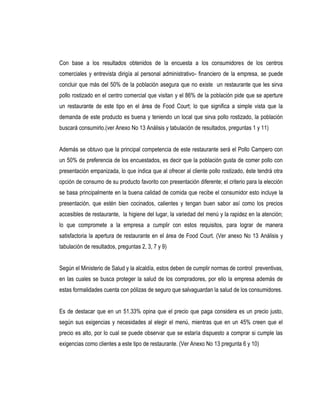 Con base a los resultados obtenidos de la encuesta a los consumidores de los centros
comerciales y entrevista dirigía al personal administrativo- financiero de la empresa, se puede
concluir que más del 50% de la población asegura que no existe un restaurante que les sirva
pollo rostizado en el centro comercial que visitan y el 86% de la población pide que se aperture
un restaurante de este tipo en el área de Food Court; lo que significa a simple vista que la
demanda de este producto es buena y teniendo un local que sirva pollo rostizado, la población
buscará consumirlo.(ver Anexo No 13 Análisis y tabulación de resultados, preguntas 1 y 11)


Además se obtuvo que la principal competencia de este restaurante será el Pollo Campero con
un 50% de preferencia de los encuestados, es decir que la población gusta de comer pollo con
presentación empanizada, lo que indica que al ofrecer al cliente pollo rostizado, éste tendrá otra
opción de consumo de su producto favorito con presentación diferente; el criterio para la elección
se basa principalmente en la buena calidad de comida que recibe el consumidor esto incluye la
presentación, que estén bien cocinados, calientes y tengan buen sabor así como los precios
accesibles de restaurante, la higiene del lugar, la variedad del menú y la rapidez en la atención;
lo que compromete a la empresa a cumplir con estos requisitos, para lograr de manera
satisfactoria la apertura de restaurante en el área de Food Court. (Ver anexo No 13 Análisis y
tabulación de resultados, preguntas 2, 3, 7 y 9)


Según el Ministerio de Salud y la alcaldía, estos deben de cumplir normas de control preventivas,
en las cuales se busca proteger la salud de los compradores, por ello la empresa además de
estas formalidades cuenta con pólizas de seguro que salvaguardan la salud de los consumidores.


Es de destacar que en un 51.33% opina que el precio que paga considera es un precio justo,
según sus exigencias y necesidades al elegir el menú, mientras que en un 45% creen que el
precio es alto, por lo cual se puede observar que se estaría dispuesto a comprar si cumple las
exigencias como clientes a este tipo de restaurante. (Ver Anexo No 13 pregunta 6 y 10)
 