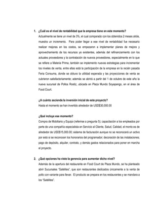 1. ¿Cuál es el nivel de rentabilidad que la empresa tiene en este momento?
   Actualmente se tiene un nivel de 3%, el cual comparado con los obtenidos 2 meses atrás,
   muestra un incremento. Para poder llegar a ese nivel de rentabilidad fue necesario
   realizar mejoras en los costos, se empezaron a implementar planes de mejora y
   aprovechamiento de los recursos ya existentes, además del refinanciamiento con los
   actuales proveedores y la contratación de nuevos proveedores, especialmente en lo que
   se refiere a Materia Prima, también se implemento nuevas estrategias para incrementar
   los niveles de venta, entre ellas está la participación de la empresa en la recién pasada
   Feria Consuma, donde se obtuvo la utilidad esperada y las proyecciones de venta se
   cubrieron satisfactoriamente; además se abrirá a partir del 1 de octubre de este año la
   nueva sucursal de Pollos Rostiz, ubicada en Plaza Mundo Soyapango, en el área de
   Food Court.


   ¿A cuánto asciende la inversión inicial de este proyecto?
   Hasta el momento se han invertido alrededor de USD$30,000.00


   ¿Qué incluye ese momento?
   Compra de Mobiliario y Equipo (referirse a pregunta 5); capacitación a los empleados por
   parte de una compañía especialista en Servicio al Cliente, Salud, Calidad, el monto es de
   alrededor de USD$15,000.00; sistema de facturación aunque no se reconocerá un activo
   por esto si se reconocen los honorarios del programador; decoración de las instalaciones;
   pago de depósito, alquiler, contrato, y demás gastos relacionados para poner en marcha
   el proyecto.


2. ¿Qué opciones ha visto la gerencia para aumentar dicho nivel?
   Además de la apertura del restaurante en Food Court de Plaza Mundo, se ha planteado
   abrir Sucursales “Satélites”, que son restaurantes dedicados únicamente a la venta de
   pollo con variante para llevar. El producto se prepara en los restaurantes y se mandara a
   los “Satélites”.
 