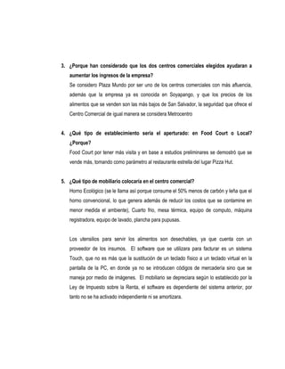 3. ¿Porque han considerado que los dos centros comerciales elegidos ayudaran a
   aumentar los ingresos de la empresa?
   Se considero Plaza Mundo por ser uno de los centros comerciales con más afluencia,
   además que la empresa ya es conocida en Soyapango, y que los precios de los
   alimentos que se venden son las más bajos de San Salvador, la seguridad que ofrece el
   Centro Comercial de igual manera se considera Metrocentro


4. ¿Qué tipo de establecimiento seria el aperturado: en Food Court o Local?
   ¿Porque?
   Food Court por tener más visita y en base a estudios preliminares se demostró que se
   vende más, tomando como parámetro al restaurante estrella del lugar Pizza Hut.


5. ¿Qué tipo de mobiliario colocaría en el centro comercial?
   Horno Ecológico (se le llama así porque consume el 50% menos de carbón y leña que el
   horno convencional, lo que genera además de reducir los costos que se contamine en
   menor medida el ambiente), Cuarto frio, mesa térmica, equipo de computo, máquina
   registradora, equipo de lavado, plancha para pupusas.


   Los utensilios para servir los alimentos son desechables, ya que cuenta con un
   proveedor de los insumos. El software que se utilizara para facturar es un sistema
   Touch, que no es más que la sustitución de un teclado físico a un teclado virtual en la
   pantalla de la PC, en donde ya no se introducen códigos de mercadería sino que se
   maneja por medio de imágenes. El mobiliario se depreciara según lo establecido por la
   Ley de Impuesto sobre la Renta, el software es dependiente del sistema anterior, por
   tanto no se ha activado independiente ni se amortizara.
 