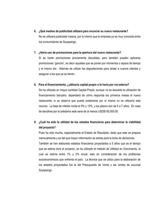 6. ¿Qué medios de publicidad utilizara para anunciar su nuevo restaurante?
   No se utilizara publicidad masiva, por lo mismo que la empresa ya es muy conocida entre
   los consumidores de Soyapango.


7. ¿Haría uso de promociones para la apertura del nuevo restaurante?
   Si se harán promociones previamente discutidas, pero también pueden aplicarse
   promociones “gancho”, es decir aquellas que se ponen por momentos o lapsos de tiempo
   y el mismo día. Además de utilizar las degustaciones para atraer a nuevos clientes y
   asegurar a los que ya se tienen.


8. Para el financiamiento, ¿utilizaría capital propio o lo haría por vía externa?
   Se ha utilizado en mayor cantidad Capital Propio, aunque no se descarta la utilización de
   financiamiento bancario, dependerá de cómo responda los primeros meses el nuevo
   restaurante, si se observa que puede sostenerse por sí misma no se utilizaría este
   recurso. La tasa de interés ronda el 9% y 12%, y los plazos son de 5 a 7 años. En caso
   de decidirse por el préstamo este seria de al menos USD$100,000.00.


9. ¿Cuál ha sido la utilidad de los estados financieros para determinar la viabilidad
   del proyecto?
   Pues ha sido mucha, especialmente el Estado de Resultado, dado que este se prepara
   mensualmente y es del que mayor información se extrae para la toma de decisiones.
   También se han elaborado estados financieros proyectados a 5 años que es el tiempo
   que se estima dure el proyecto, se ha utilizado el método de Utilidad en Crecimiento, la
   cual se estima entre 1% y 2% anual, esto en consideración de los problemas
   socioeconómicos que enfrenta el país. La técnica que se utilizo para la elaboración de
   los estados proyectados fue la del Presupuesto de Venta y las ventas de sucursal
   Soyapango.
 