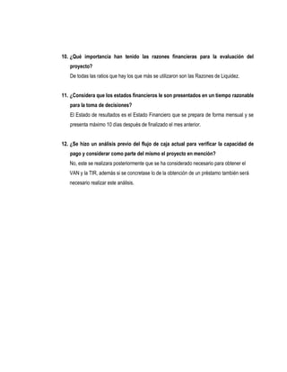 10. ¿Qué importancia han tenido las razones financieras para la evaluación del
   proyecto?
   De todas las ratios que hay los que más se utilizaron son las Razones de Liquidez.


11. ¿Considera que los estados financieros le son presentados en un tiempo razonable
   para la toma de decisiones?
   El Estado de resultados es el Estado Financiero que se prepara de forma mensual y se
   presenta máximo 10 días después de finalizado el mes anterior.


12. ¿Se hizo un análisis previo del flujo de caja actual para verificar la capacidad de
   pago y considerar como parte del mismo el proyecto en mención?
   No, este se realizara posteriormente que se ha considerado necesario para obtener el
   VAN y la TIR, además si se concretase lo de la obtención de un préstamo también será
   necesario realizar este análisis.
 