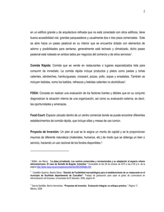 2




en un edificio grande y de arquitectura refinada que no está conectado con otros edificios, tiene
buena accesibilidad vial, grandes parqueaderos y usualmente dos o tres pisos comerciales. Este
se abre hacia un paseo peatonal en su interior que se encuentra dotado con elementos de
adorno y posibilidades para sentarse, generalmente está techado y climatizado, dicho paseo
peatonal está rodeado en ambos lados por negocios del comercio y de otros servicios 1.


Comida Rápida: Comida que se vende en restaurantes o lugares especializados lista para
consumir de inmediato. La comida rápida incluye productos y platos como pastas y tortas
calientes, sándwiches, hamburguesas, croissant, pizzas, pollo, sopas y ensaladas. También se
incluyen bebidas, como los batidos, refrescos y bebidas calientes no alcohólicas2.


FODA: Consiste en realizar una evaluación de los factores fuertes y débiles que en su conjunto
diagnostican la situación interna de una organización, así como su evaluación externa; es decir,
las oportunidades y amenazas.


Food Court: Espacio ubicado dentro de un centro comercial donde se puede encontrar diferentes
establecimientos de comida rápida, que incluye sillas y mesas de uso común.


Proyecto de Inversión: Un plan al cual se le asigna un monto de capital y se le proporcionan
insumos de diferente naturaleza (materiales, humanos, etc.) de modo que se obtenga un bien o
servicio, haciendo un uso racional de los fondos disponibles.3




1 Müller, Jan Marco. “La plaza privatizada: Los centros comerciales y recreacionales y su adaptación al espacio urbano
latinoamericano. El caso de Santafé de Bogotá, Colombia.” Consultado el día 26 de octubre de 2010 a las 2:30 p.m. de la
pagina http://www.naya.org.ar/congresos/contenido/49CAI/Muller.htm
2
  Castellón Aparicio, Beatriz Elena. “Estudio de Factibilidad mercadológica para el establecimiento de un restaurante en el
municipio de Suchitoto departamento de Cuscatlán”. Trabajo de graduación para optar al grado de Licenciatura en
Administración de Empresa, Universidad de El Salvador, 2006, página 44

3
 García Santillán, Barría Hernández. “Proyectos de Inversión. Evaluación Integral, un enfoque práctico.” Página 17.
México, 2006
 