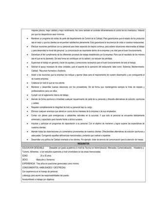 mejores precios, mejor calidad y mejor rendimiento. Así como también el controlar eficientemente el control de los inventarios. Velando
          por que los desperdicios sean mínimos.
         Mantener un programa de visitas de parte del departamento de Control de la Calidad. Para garantizarse que el estado de los productos
          sea el mejor y que los clientes se encuentren satisfechos plenamente. Esto garantizará la recurrencia de visita a nuestros restaurantes.
         Efectuar reuniones periódicas con su personal para tratar aspectos de mejora continua, para aclarar situaciones relacionadas al trabajo
          y para desarrollar la moral del personal. La comunicación es importante dentro de la empresa y es vital para el buen funcionamiento.
         Garantizar el fiel cumplimiento de los diferentes procesos de trabajo establecidos por la empresa. Para que el resultado de los mismos
          sea el que se ha planeado. De esta forma se contribuye con la calidad y se reducen las pérdidas.
         Supervisar el trabajo en general y hacer los ajustes y correcciones necesarios para el buen funcionamiento de todo el trabajo.
         Solicitar el apoyo necesario de otras unidades, para el soporte de la operación del restaurante, tales como: Sistemas, Mantenimiento,
          Calidad, Recursos Humanos o Auditoria.
         Asistir a las reuniones que la empresa nos indique y aportar ideas para el mejoramiento de nuestro desempeño y por consiguiente el
          de nuestra empresa.
         Colaborar en todo lo que se nos solicite.
         Mantener y desarrollar buenas relaciones con los proveedores. De tal forma que mantengamos siempre la línea de respeto y
          profesionalismo para con ellos.
         Cumplir con el reglamento interno de trabajo.
         Atender de forma oportuna e inmediata cualquier requerimiento de parte de su personal y ofrecerle alternativas de solución, oportunas
          y viables.
         Respetar completamente la integridad de todo su personal bajo su cargo.
         Eliminar cualquier amenaza que atente en contra de los intereses de la empresa o de sus empleados.
         Contar con planes para emergencias o catástrofes naturales en la sucursal. Y que todo el personal se encuentra debidamente
          entrenado y capacitado para hacerle frente a dichos sucesos.
         Impulsar y participar en programas de capacitación a su personal. Con el objetivo de mantener y lograr superar las expectativas de
          nuestros clientes.
         Atender todas las observaciones y/o comentarios provenientes de nuestros clientes. Ofreciéndoles alternativas de solución oportunas y
          adecuadas. Corrigiendo aquellas deficiencias mencionadas y evitando que vuelvan a repetirse.
         Desarrollar una política de Calidad orientada a los clientes. Por ejemplo: dotar de servicio de comunicación para la atención de mesas.
                                                                 REQUISITOS
EDUCACION DESEABLE:             Deseable con grado académico a nivel de Técnico en Administración, Mercadeo, Comercialización, Hostelería y
Turismo, Alimentos; o con estudios superiores a nivel universitario en las áreas mencionadas.
EDAD:                  25 a 35 años
SEXO:           Masculino o femenino
EXPERIENCIA: Tres años en posiciones gerenciales como mínimo
CONOCIMIENTOS, HABILIDADES Y DESTREZAS:
Con experiencia en el manejo de personal.
Liderazgo para asumir las responsabilidades del puesto.
Acostumbrado a trabajar por objetivos.
 