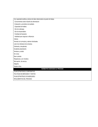 Con capacidad analítica y lectura de datos relacionados al puesto de trabajo.
- Conocimientos sobre industria de alimentación
- Evaluación y pronóstico de resultado.
- Capacidad de Análisis.
- Don de Liderazgo.
- Don de emprendedor.
- Facilidad de Expresión.
- Habilidad para negociar e influenciar.
Valores:
Honrado con principios y valores individuales.
Leal a los intereses de la empresa.
Ordenado y disciplinado.
Excelente presentación.
Amistoso y cordial.
Sin vicios.
Buen carácter.
Respetuoso y con iniciativa.
Alto espíritu de servicio.
Diligente.
Acepta crítica.
                                                    NORMATIVA ASOCIADA AL PROCESO
PLAN ESTRATEGICO CORPORATIVO
POLITICAS DE MERCADEO Y VENTAS
PLAN ESTRATÉGICO DE MERCADEO
REGLAMENTOS DEL PROCESO
 