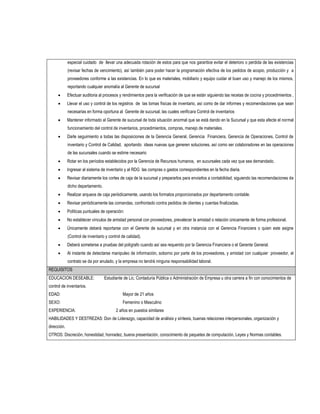 especial cuidado de llevar una adecuada rotación de estos para que nos garantice evitar el deterioro o perdida de las existencias
             (revisar fechas de vencimiento), así también para poder hacer la programación efectiva de los pedidos de acopio, producción y a
             proveedores conforme a las existencias. En lo que es materiales, mobiliario y equipo cuidar el buen uso y manejo de los mismos,
             reportando cualquier anomalía al Gerente de sucursal
            Efectuar auditoria al procesos y rendimientos para la verificación de que se están siguiendo las recetas de cocina y procedimientos ,
            Llevar el uso y control de los registros de las tomas físicas de inventario, así como de dar informes y recomendaciones que sean
             necesarias en forma oportuna al Gerente de sucursal, las cuales verificara Control de inventarios
            Mantener informado al Gerente de sucursal de toda situación anormal que se está dando en la Sucursal y que esta afecte el normal
             funcionamiento del control de inventarios, procedimientos, compras, manejo de materiales.
            Darle seguimiento a todas las disposiciones de la Gerencia General, Gerencia Financiera, Gerencia de Operaciones, Control de
             inventario y Control de Calidad, aportando ideas nuevas que generen soluciones, así como ser colaboradores en las operaciones
             de las sucursales cuando se estime necesario
            Rotar en los períodos establecidos por la Gerencia de Recursos humanos, en sucursales cada vez que sea demandado.
            Ingresar al sistema de inventario y al RDG las compras o gastos correspondientes en la fecha diaria.
            Revisar diariamente los cortes de caja de la sucursal y prepararlos para enviarlos a contabilidad, siguiendo las recomendaciones de
             dicho departamento.
            Realizar arqueos de caja periódicamente, usando los formatos proporcionados por departamento contable.
            Revisar periódicamente las comandas, confrontado contra pedidos de clientes y cuentas finalizadas.
            Políticas puntuales de operación:
            No establecer vínculos de amistad personal con proveedores, prevalecer la amistad o relación únicamente de forma profesional.
            Únicamente deberá reportarse con el Gerente de sucursal y en otra instancia con el Gerencia Financiera o quien este asigne
             (Control de inventario y control de calidad).
            Deberá someterse a pruebas del polígrafo cuando así sea requerido por la Gerencia Financiera o el Gerente General.
            Al instante de detectarse manipuleo de información, soborno por parte de los proveedores, y amistad con cualquier proveedor, el
             contrato se da por anulado, y la empresa no tendrá ninguna responsabilidad laboral.
REQUISITOS
EDUCACION DESEABLE:                Estudiante de Lic. Contaduría Pública o Administración de Empresa u otra carrera a fin con conocimientos de
control de inventarios.
EDAD:                                         Mayor de 21 años
SEXO:                                         Femenino o Masculino
EXPERIENCIA:                              2 años en puestos similares
HABILIDADES Y DESTREZAS: Don de Liderazgo, capacidad de análisis y síntesis, buenas relaciones interpersonales, organización y
dirección.
OTROS: Discreción, honestidad, honradez, buena presentación, conocimiento de paquetes de computación, Leyes y Normas contables.
 