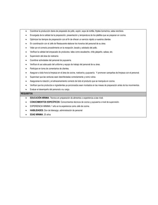    Coordinar la producción diaria de preparado de pollo, sopón, sopa de tortilla, frijoles borrachos, salsa ranchera.
      Encargada de la calidad de la preparación, presentación y temperatura de los platillos que se preparan en cocina.
      Optimizar los tiempos de preparación con el fin de ofrecer un servicio rápido a nuestros clientes
      En coordinación con el Jefe de Restaurante elaborar los horarios del personal de su área.
      Velar por el correcto procedimiento en la recepción, lavado y adobado del pollo.
      Verificar la calidad del empacado de productos, tales como escabeche, chile jalapeño, salsas, etc.
      Supervisión del área de rosticería
      Coordinar actividades del personal de pupusería.
      Verificar el uso adecuado del uniforme y equipo de trabajo del personal de su área.
      Participar en toma de comentarios de clientes.
      Asegurar a toda hora la limpieza en el área de cocina, rosticería y pupusería. Y promover campañas de limpieza con el personal.
      Supervisar que las verduras sean desinfectadas correctamente y como rutina.
      Asegurarse la rotación y el almacenamiento correcto de todo el producto que se manipula en cocina.
      Verificar que los productos e ingredientes ya porcionados sean montados en las mesas de preparación antes de los movimientos.
      Evaluar el desempeño del personal a su cargo.
REQUISITOS
      EDUCACIÓN MÍNIMA: Técnico en preparación de alimentos o experiencia a ese nivel.
      CONOCIMIENTOS ESPECÍFICOS: Conocimientos técnicos de cocina y pupusería a nivel de supervisión.
      EXPERIENCIA MINIMA: 1 año en la experiencia como Jefe de cocina.
      HABILIDADES: Don de liderazgo, administración de personal
      EDAD MÍNIMA: 20 años
 