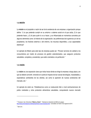 4




1.4. MISIÓN


La misión es el propósito o razón de ser de la existencia de una empresa u organización porque
define: 1) lo que pretende cumplir en su entorno o sistema social en el que actúa, 2) lo que
pretende hacer, y 3) él para quién lo va a hacer; y es influenciada en momentos concretos por
algunos elementos como: la historia de la organización, las preferencias de la gerencia y/o de los
propietarios, los factores externos o del entorno, los recursos disponibles, y sus capacidades
distintivas6


Un ejemplo de Misión para este tipo de empresa puede ser: “Proveer servicios de calidad a los
consumidores por medio de procesos de gestión estandarizados, que aseguren productos
saludables, completos y excelentes; que estén orientados a la perfección.”



1.5. VISIÓN


La visión es una exposición clara que indica hacia dónde se dirige la empresa a largo plazo y en
qué se deberá convertir, tomando en cuenta el impacto de las nuevas tecnologías, necesidades y
expectativas cambiantes de los clientes, así como la aparición de nuevas condiciones del
mercado, etc.7


Un ejemplo de visión es: “Establecernos como un restaurante líder a nivel centroamericano de
pollos rostizados y otros productos alimenticios saludables, conquistando nuevos mercado




6
  Thompson, Iván. Del articulo “Misión y Visión” Publicado en diciembre de 2006 en la página
http://www.promonegocios.net/empresa/mision-vision-empresa.html. Consultado con fecha 10 de agosto de 2010
7
    Ídem al 6.
 